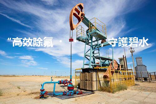 “高效除氟，守護碧水藍天——廢水中氟離子處理新篇章”